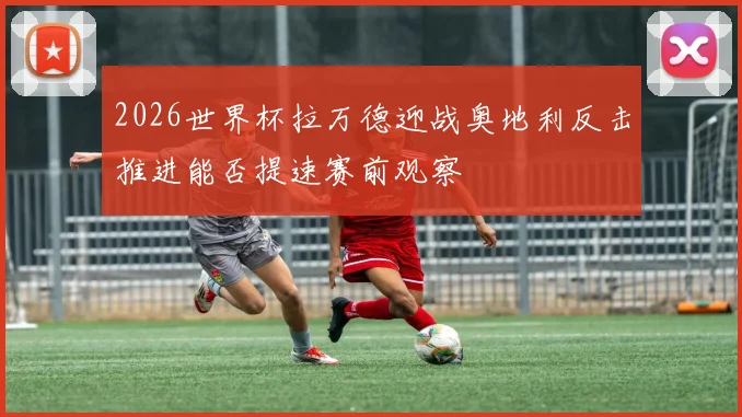 2026世界杯拉万德迎战奥地利反击推进能否提速赛前观察