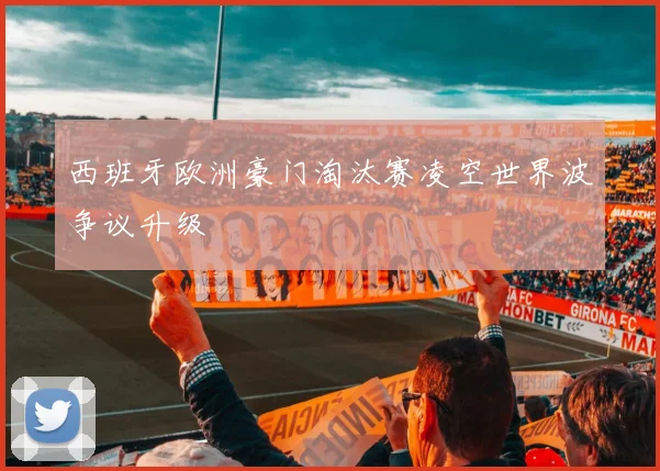 西班牙欧洲豪门淘汰赛凌空世界波争议升级