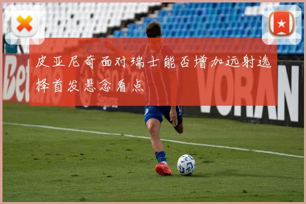 皮亚尼奇面对瑞士能否增加远射选择首发悬念看点