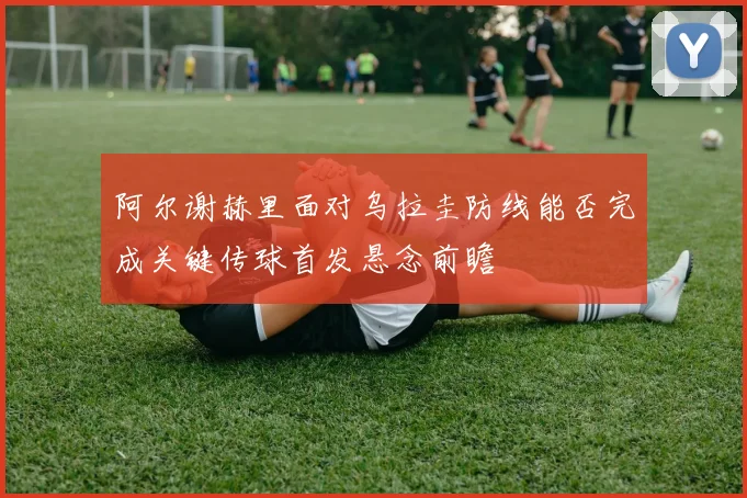阿尔谢赫里面对乌拉圭防线能否完成关键传球首发悬念前瞻