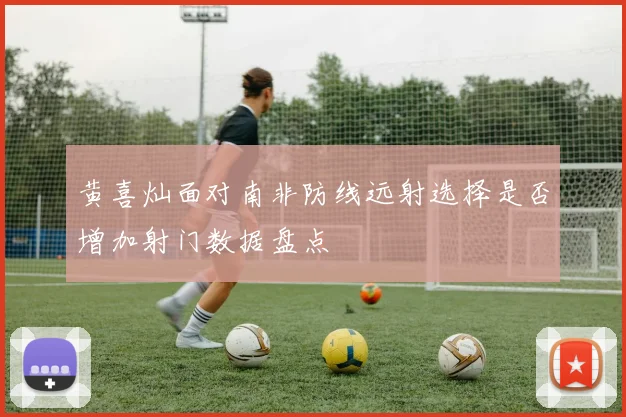 黄喜灿面对南非防线远射选择是否增加射门数据盘点