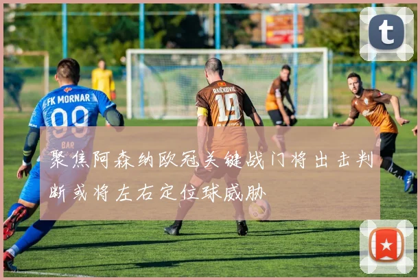 聚焦阿森纳欧冠关键战门将出击判断或将左右定位球威胁