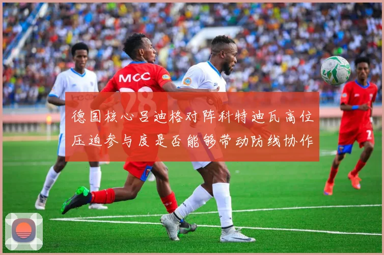 德国核心吕迪格对阵科特迪瓦高位压迫参与度是否能够带动防线协作