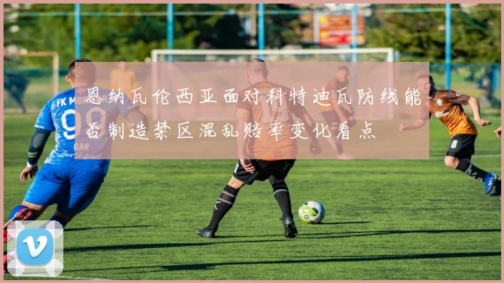 恩纳瓦伦西亚面对科特迪瓦防线能否制造禁区混乱赔率变化看点
