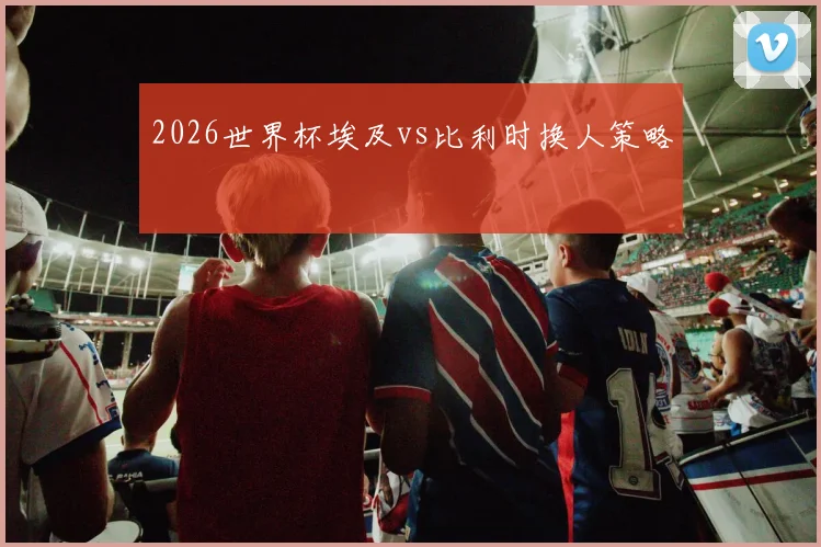 2026世界杯埃及vs比利时换人策略