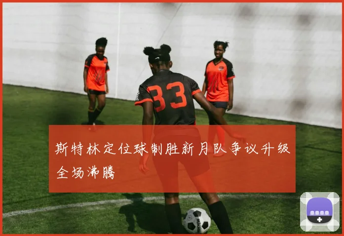 斯特林定位球制胜新月队争议升级全场沸腾