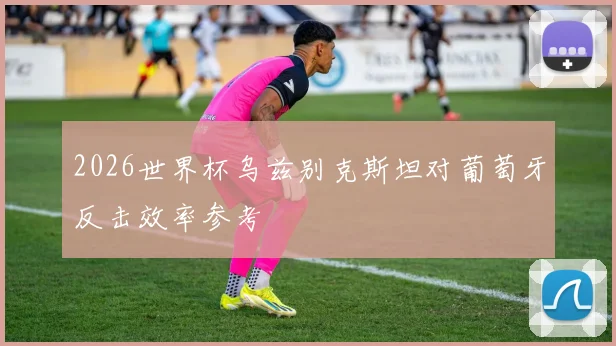 2026世界杯乌兹别克斯坦对葡萄牙反击效率参考