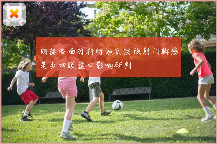 朗赫洛面对科特迪瓦防线射门脚感是否回暖盘口影响研判