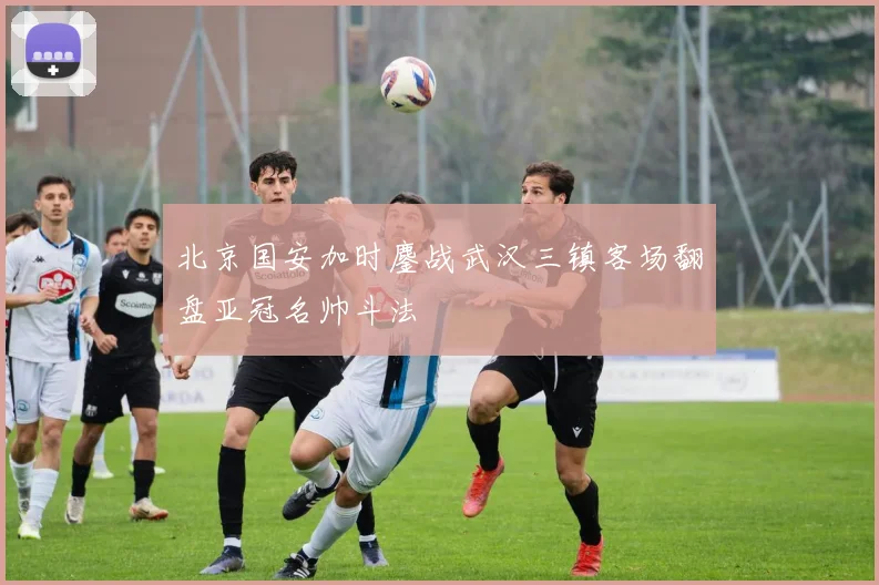 北京国安加时鏖战武汉三镇客场翻盘亚冠名帅斗法
