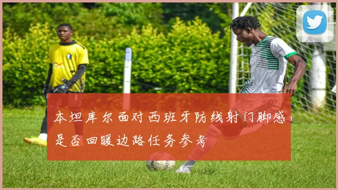 本坦库尔面对西班牙防线射门脚感是否回暖边路任务参考