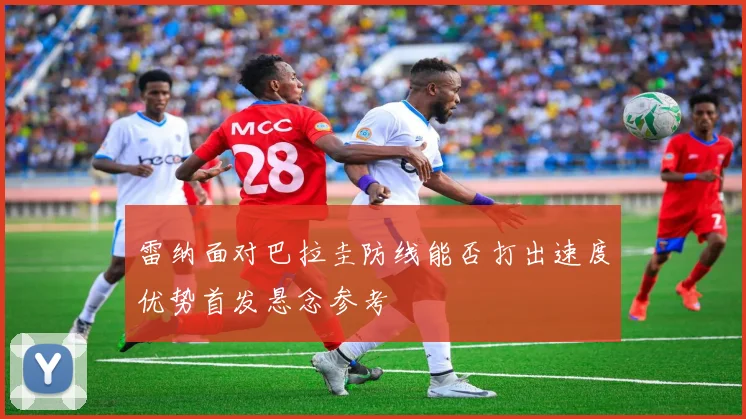雷纳面对巴拉圭防线能否打出速度优势首发悬念参考