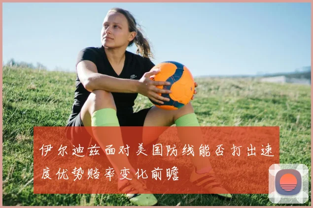 伊尔迪兹面对美国防线能否打出速度优势赔率变化前瞻
