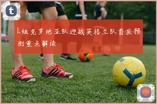 L组克罗地亚队迎战英格兰队首发预测重点解读