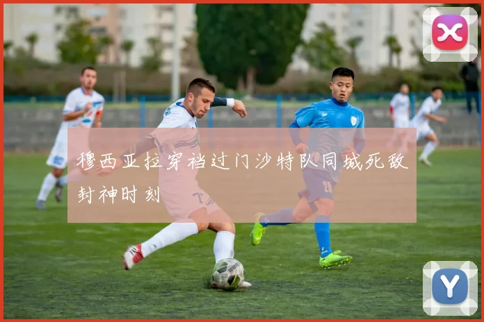 穆西亚拉穿裆过门沙特队同城死敌封神时刻