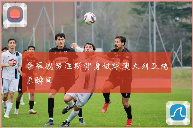 争冠战努涅斯背身做球澳大利亚绝杀瞬间