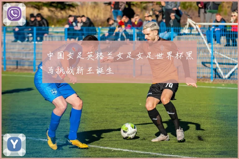 中国女足英格兰女足女足世界杯黑马挑战新王诞生