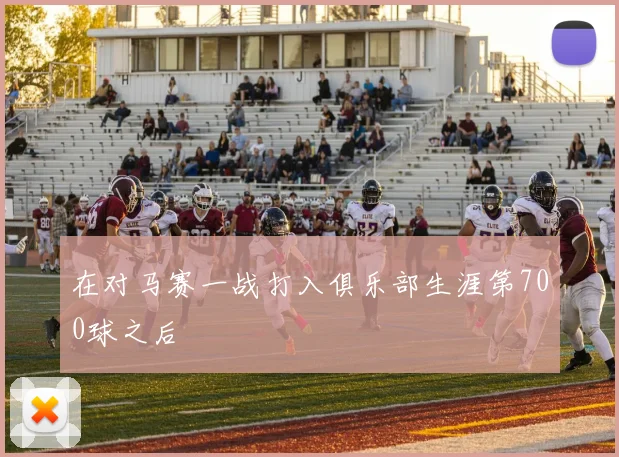 在对马赛一战打入俱乐部生涯第700球之后