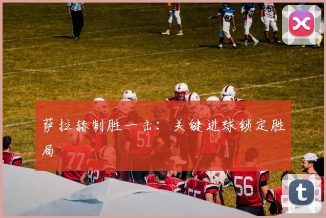 萨拉赫制胜一击：关键进球锁定胜局