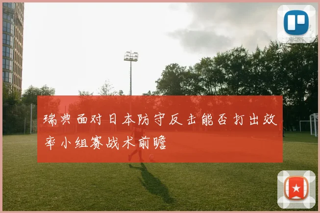 瑞典面对日本防守反击能否打出效率小组赛战术前瞻