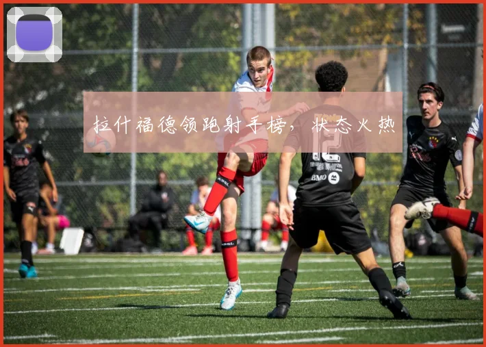 拉什福德领跑射手榜，状态火热