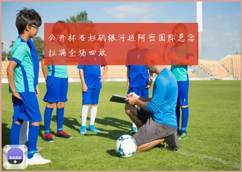 公开杯洛杉矶银河迈阿密国际悬念拉满全场回放