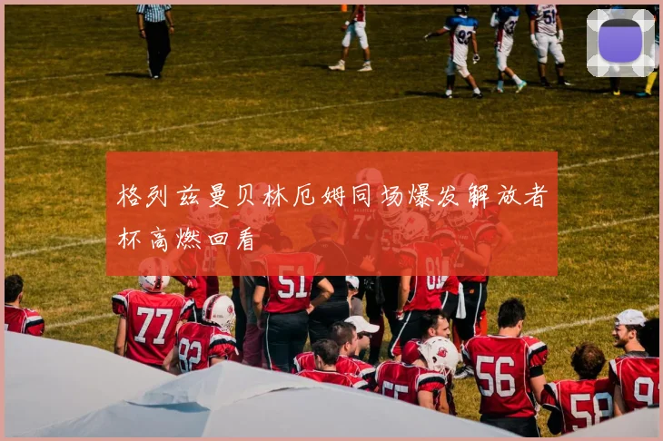 格列兹曼贝林厄姆同场爆发解放者杯高燃回看