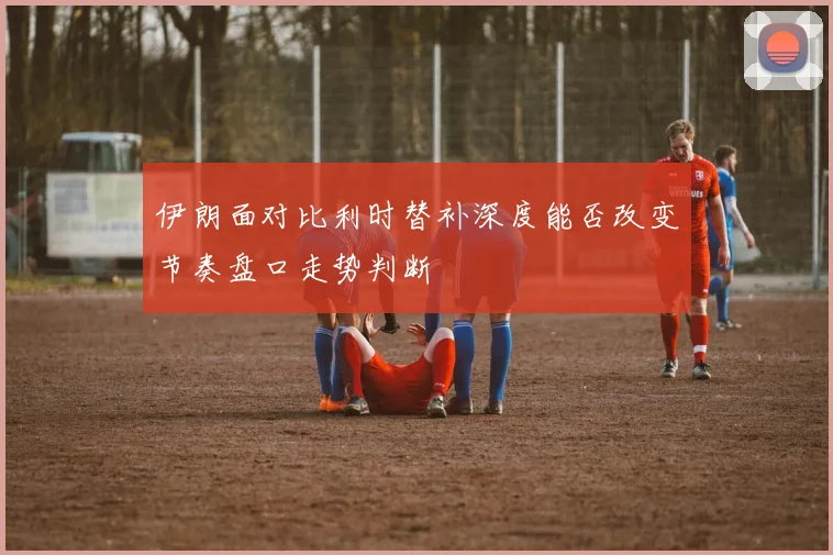 伊朗面对比利时替补深度能否改变节奏盘口走势判断