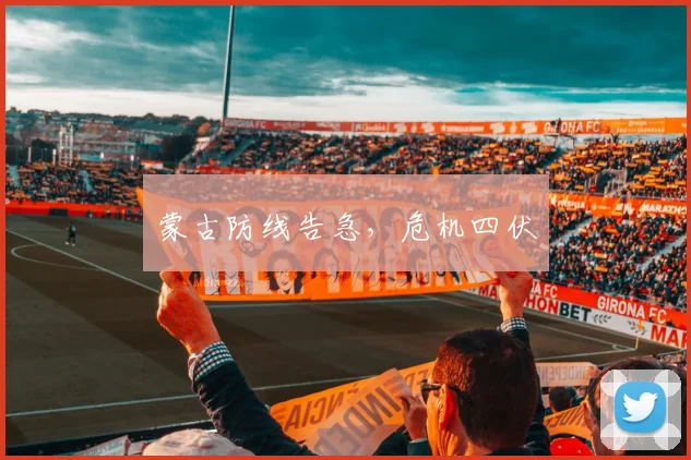 蒙古防线告急，危机四伏