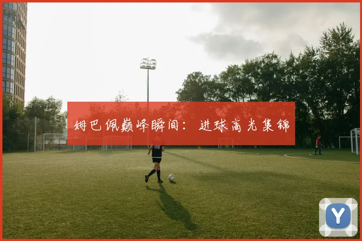 姆巴佩巅峰瞬间：进球高光集锦