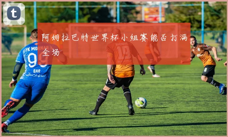 阿姆拉巴特世界杯小组赛能否打满全场