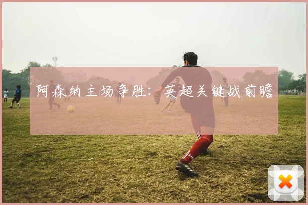 阿森纳主场争胜：英超关键战前瞻