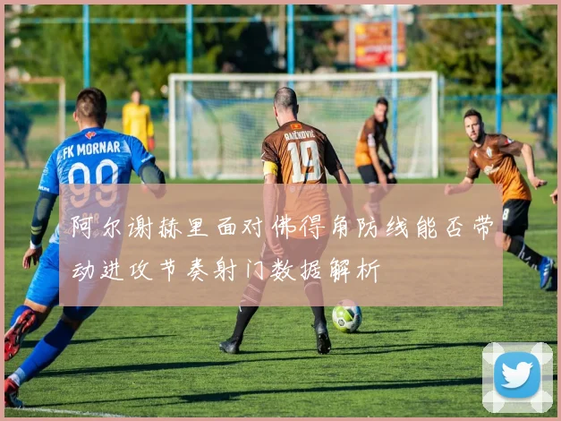 阿尔谢赫里面对佛得角防线能否带动进攻节奏射门数据解析