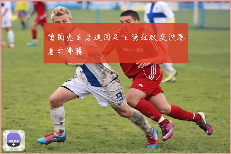德国先丢后追国足主场狂欢友谊赛看台沸腾