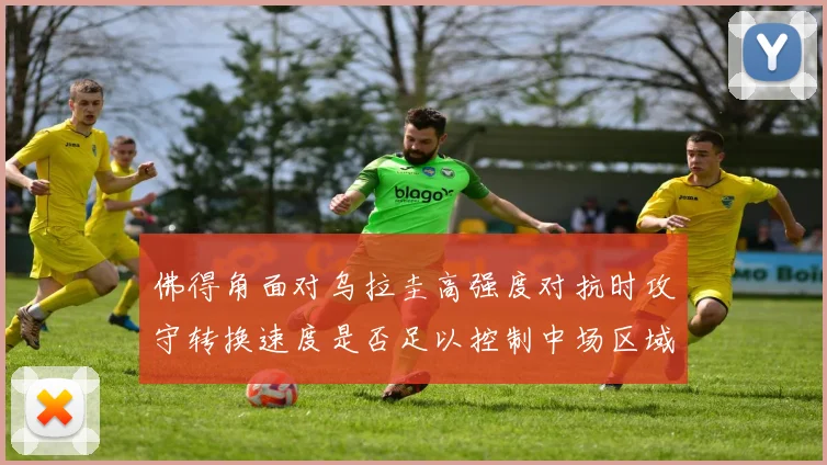 佛得角面对乌拉圭高强度对抗时攻守转换速度是否足以控制中场区域
