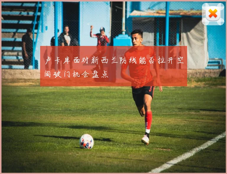 卢卡库面对新西兰防线能否拉开空间破门机会盘点