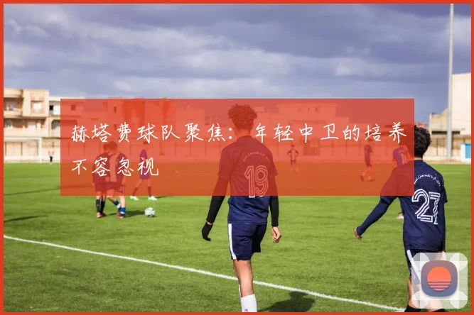 赫塔费球队聚焦：年轻中卫的培养不容忽视