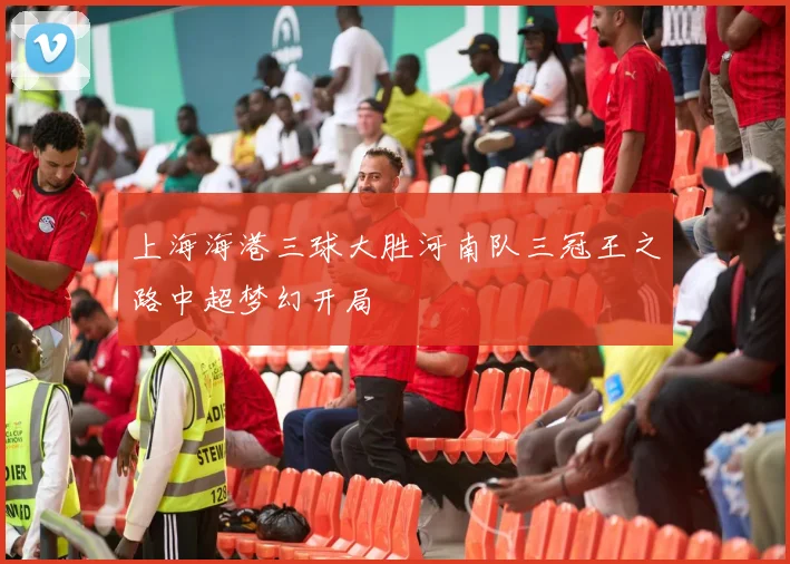 上海海港三球大胜河南队三冠王之路中超梦幻开局