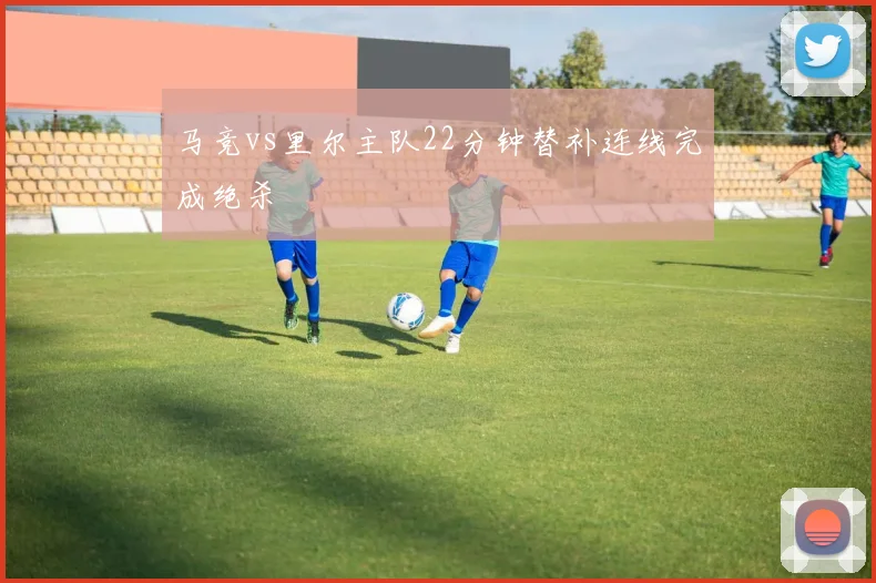 马竞vs里尔主队22分钟替补连线完成绝杀