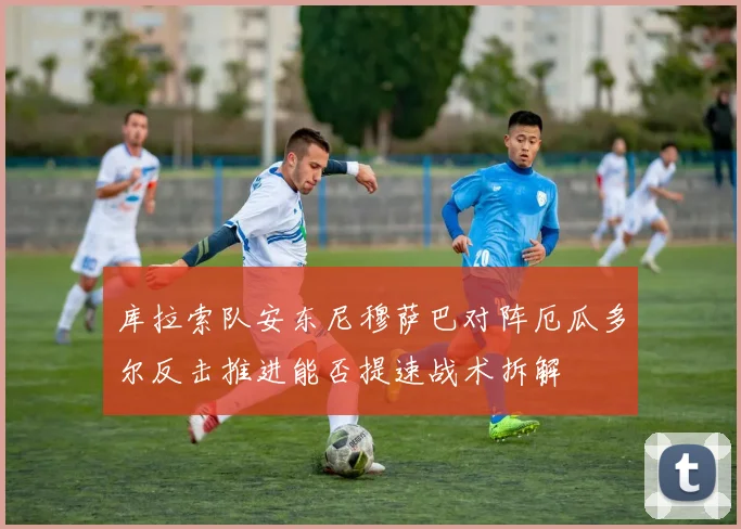 库拉索队安东尼穆萨巴对阵厄瓜多尔反击推进能否提速战术拆解