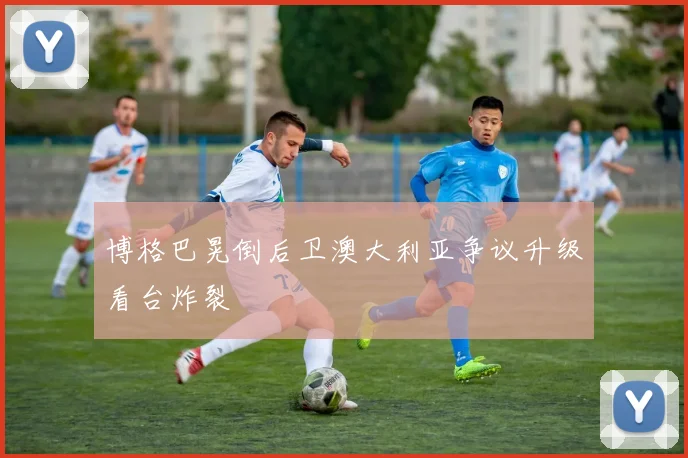 博格巴晃倒后卫澳大利亚争议升级看台炸裂