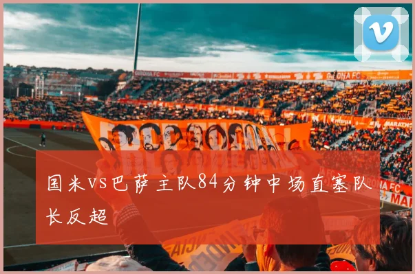国米vs巴萨主队84分钟中场直塞队长反超