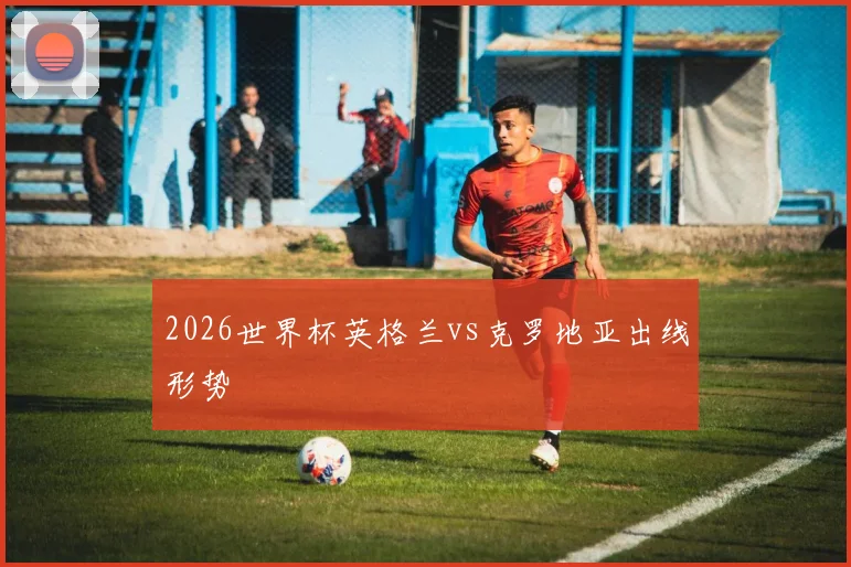 2026世界杯英格兰vs克罗地亚出线形势